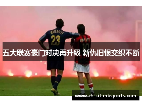五大联赛豪门对决再升级 新仇旧恨交织不断 五大联赛豪门对决再升级 新仇旧恨交织不断